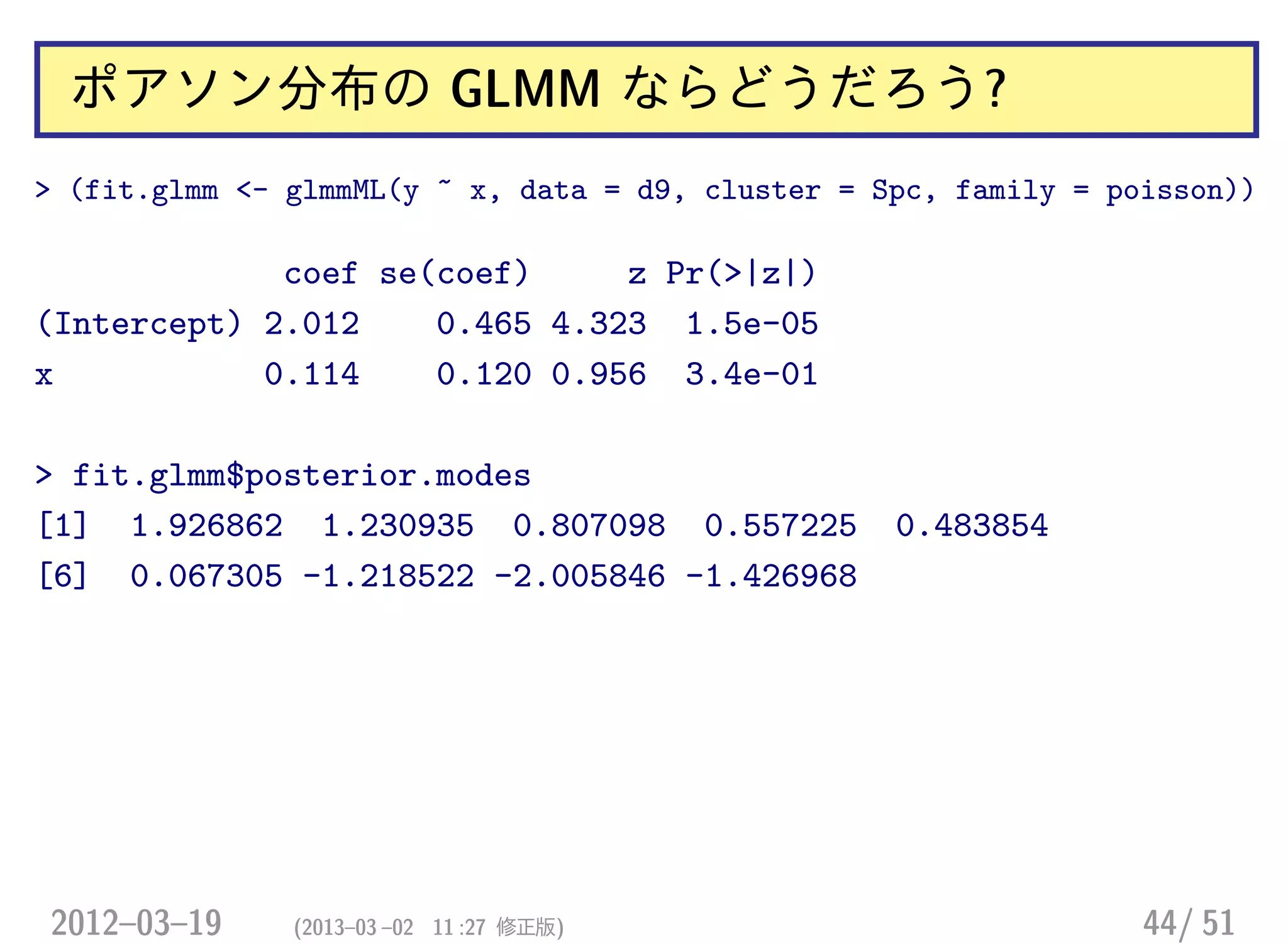 ポアソン分布の GLMM ならどうだろう?
> (fit.glmm <- glmmML(y ~ x, data = d9, cluster = Spc, family = poisson))
coef se(coef) z Pr(>|z|)
(Intercept) 2.012 0.465 4.323 1.5e-05
x 0.114 0.120 0.956 3.4e-01
> fit.glmm$posterior.modes
[1] 1.926862 1.230935 0.807098 0.557225 0.483854
[6] 0.067305 -1.218522 -2.005846 -1.426968
2012–03–19 (2013–03 –02 11 :27 修正版) 44/ 51
 