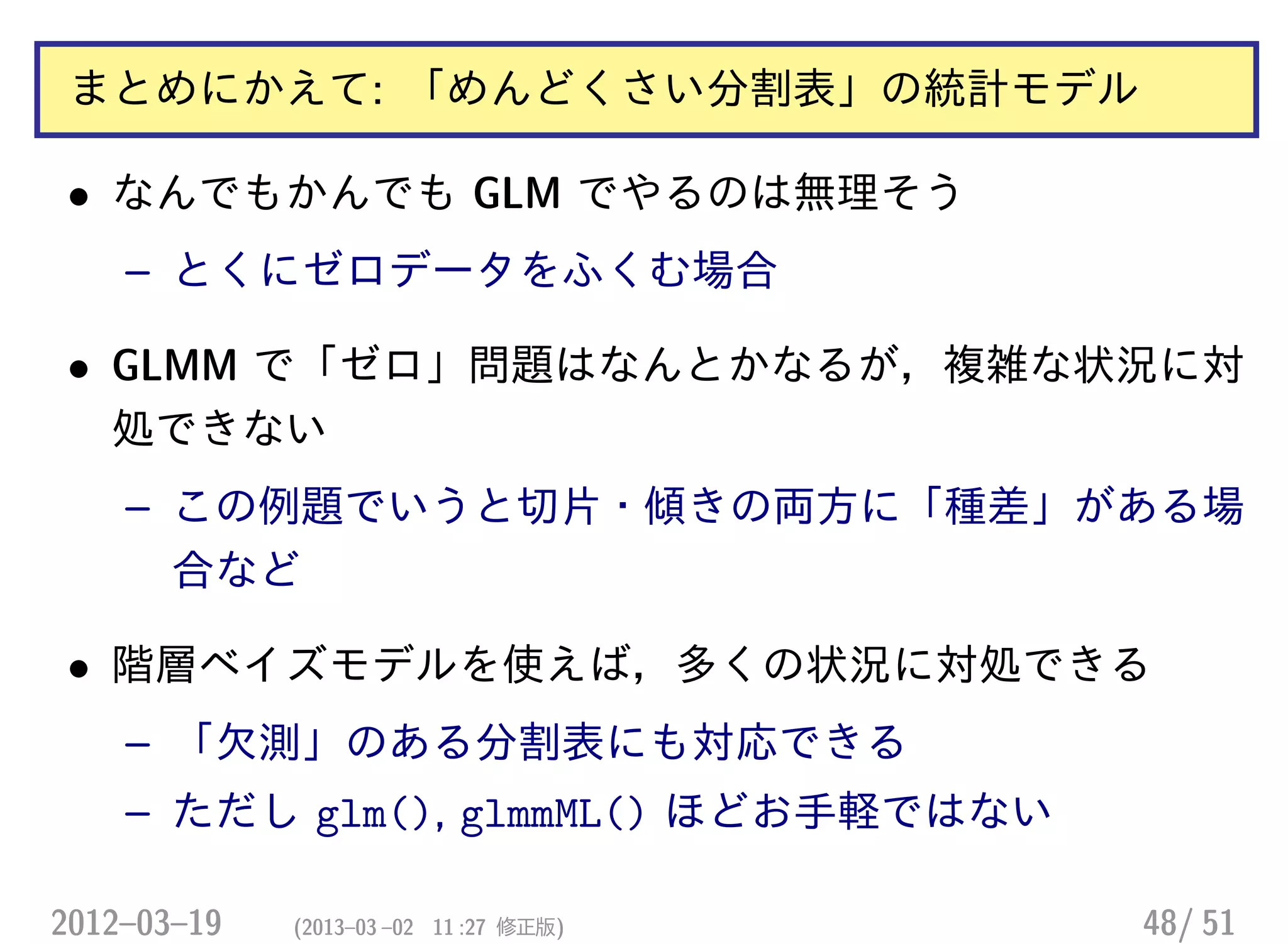 まとめにかえて: 「めんどくさい分割表」の統計モデル
• なんでもかんでも GLM でやるのは無理そう
– とくにゼロデータをふくむ場合
• GLMM で「ゼロ」問題はなんとかなるが，複雑な状況に対
処できない
– この例題でいうと切片・傾きの両方に「種差」がある場
合など
• 階層ベイズモデルを使えば，多くの状況に対処できる
– 「欠測」のある分割表にも対応できる
– ただし glm(), glmmML() ほどお手軽ではない
2012–03–19 (2013–03 –02 11 :27 修正版) 48/ 51
 