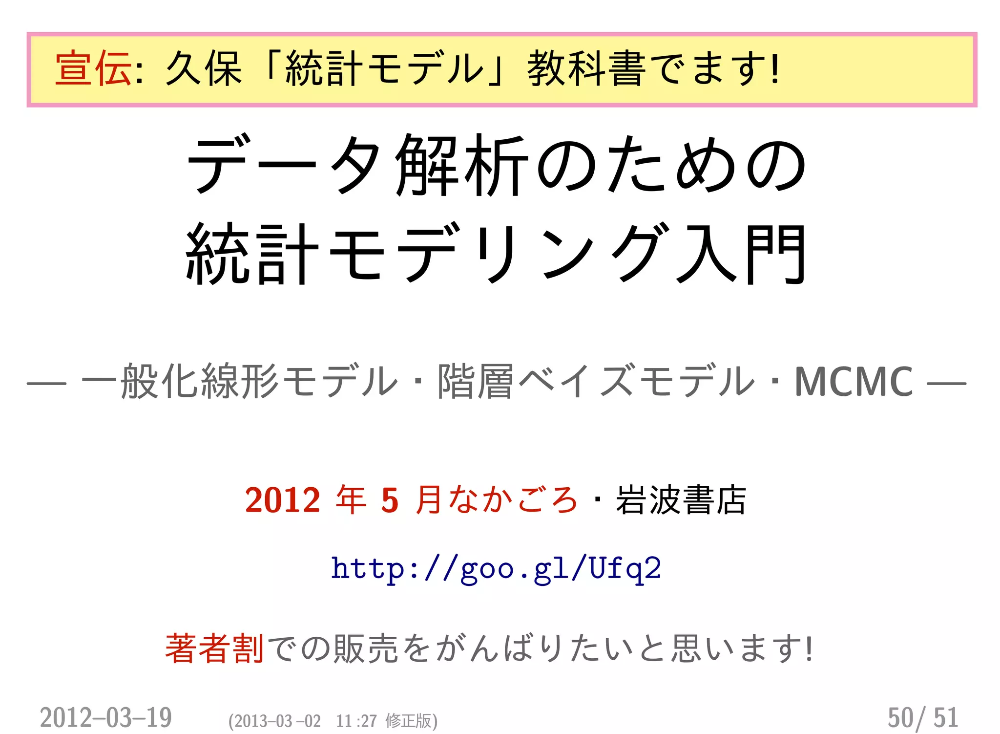 宣伝: 久保「統計モデル」教科書でます!
データ解析のための
統計モデリング入門
— 一般化線形モデル・階層ベイズモデル・MCMC —
2012 年 5 月なかごろ・岩波書店
http://goo.gl/Ufq2
著者割での販売をがんばりたいと思います!
2012–03–19 (2013–03 –02 11 :27 修正版) 50/ 51
 