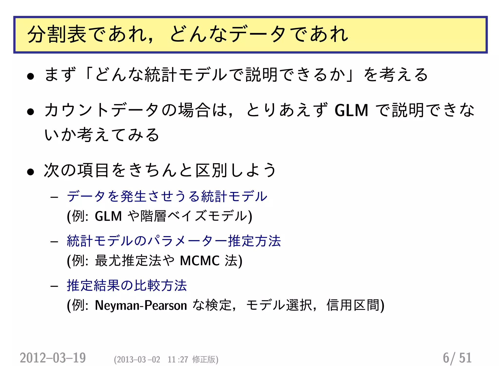 分割表であれ，どんなデータであれ
• まず「どんな統計モデルで説明できるか」を考える
• カウントデータの場合は，とりあえず GLM で説明できな
いか考えてみる
• 次の項目をきちんと区別しよう
– データを発生させうる統計モデル
(例: GLM や階層ベイズモデル)
– 統計モデルのパラメーター推定方法
(例: 最尤推定法や MCMC 法)
– 推定結果の比較方法
(例: Neyman-Pearson な検定，モデル選択，信用区間)
2012–03–19 (2013–03 –02 11 :27 修正版) 6/ 51
 