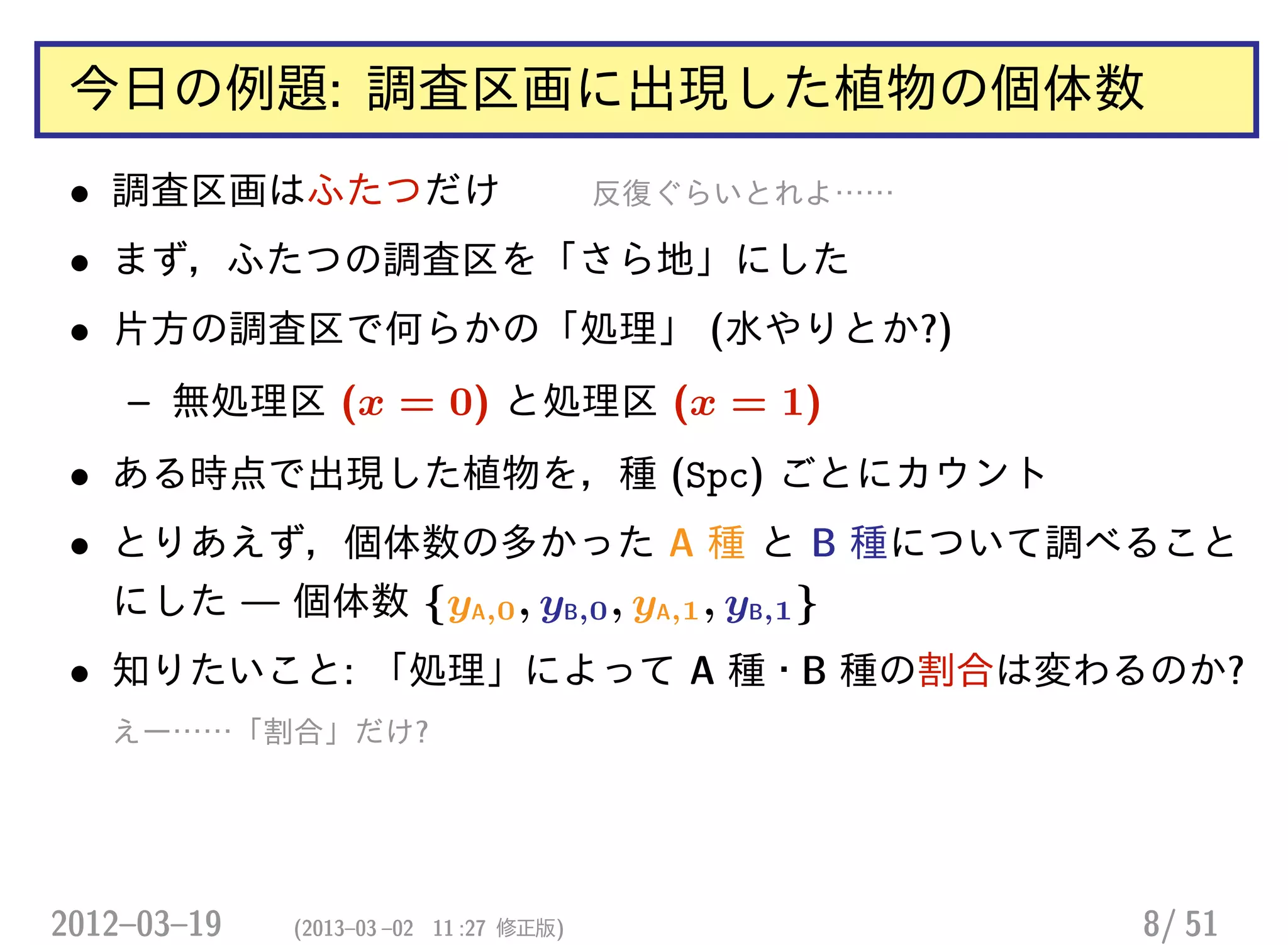 今日の例題: 調査区画に出現した植物の個体数
• 調査区画はふたつだけ 反復ぐらいとれよ……
• まず，ふたつの調査区を「さら地」にした
• 片方の調査区で何らかの「処理」 (水やりとか?)
– 無処理区 (x = 0) と処理区 (x = 1)
• ある時点で出現した植物を，種 (Spc) ごとにカウント
• とりあえず，個体数の多かった A 種 と B 種について調べること
にした — 個体数 {yA,0, yB,0, yA,1, yB,1}
• 知りたいこと: 「処理」によって A 種・B 種の割合は変わるのか?
えー……「割合」だけ?
2012–03–19 (2013–03 –02 11 :27 修正版) 8/ 51
 