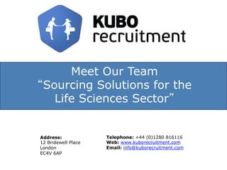 Meet Our Team
“Sourcing Solutions for the
Life Sciences Sector”
Address:
12 Bridewell Place
London
EC4V 6AP
Telephone: +44 (0)1280 816116
Web: www.kuborecruitment.com
Email: info@kuborecruitment.com
 