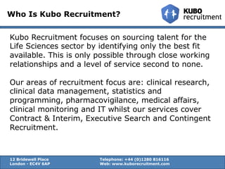 Who Is Kubo Recruitment?
Kubo Recruitment focuses on sourcing talent for the
Life Sciences sector by identifying only the best fit
available. This is only possible through close working
relationships and a level of service second to none.
Our areas of recruitment focus are: clinical research,
clinical data management, statistics and
programming, pharmacovigilance, medical affairs,
clinical monitoring and IT whilst our services cover
Contract & Interim, Executive Search and Contingent
Recruitment.
12 Bridewell Place Telephone: +44 (0)1280 816116
London - EC4V 6AP Web: www.kuborecruitment.com
 