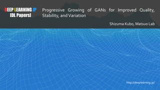 1
DEEP LEARNING JP
[DL Papers]
http://deeplearning.jp/
Progressive	 Growing	 of	 GANs	 for	 Improved	 Quality,	
Stability,	and	Variation
Shizuma	Kubo,	Matsuo	Lab
 