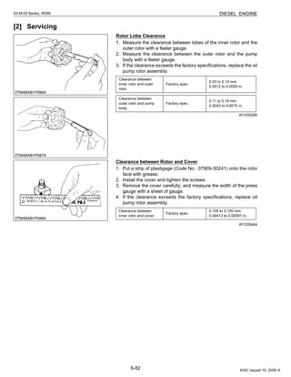 S-82
03-M-DI Series, WSM DIESEL ENGINE
[2] Servicing
Rotor Lobe Clearance
1. Measure the clearance between lobes of the inner rotor and the
outer rotor with a feeler gauge.
2. Measure the clearance between the outer rotor and the pump
body with a feeler gauge.
3. If the clearance exceeds the factory specifications, replace the oil
pump rotor assembly.
W1035296
Clearance between Rotor and Cover
1. Put a strip of plastigage (Code No.: 07909-30241) onto the rotor
face with grease.
2. Install the cover and tighten the screws.
3. Remove the cover carefully, and measure the width of the press
gauge with a sheet of gauge.
4. If the clearance exceeds the factory specifications, replace oil
pump rotor assembly.
W1035444
Clearance between
inner rotor and outer
rotor
Factory spec.
0.03 to 0.14 mm
0.0012 to 0.0055 in.
Clearance between
outer rotor and pump
body
Factory spec.
0.11 to 0.19 mm
0.0043 to 0.0075 in.
Clearance between
inner rotor and cover
Factory spec.
0.105 to 0.150 mm
0.00413 to 0.00591 in.
KiSC issued 10, 2009 A
 