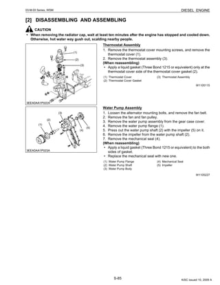S-85
03-M-DI Series, WSM DIESEL ENGINE
[2] DISASSEMBLING AND ASSEMBLING
CAUTION
• When removing the radiator cap, wait at least ten minutes after the engine has stopped and cooled down.
Otherwise, hot water way gush out, scalding nearby people.
Thermostat Assembly
1. Remove the thermostat cover mounting screws, and remove the
thermostat cover (1).
2. Remove the thermostat assembly (3).
(When reassembling)
• Apply a liquid gasket (Three Bond 1215 or equivalent) only at the
thermostat cover side of the thermostat cover gasket (2).
W1105115
Water Pump Assembly
1. Loosen the alternator mounting bolts, and remove the fan belt.
2. Remove the fan and fan pulley.
3. Remove the water pump assembly from the gear case cover.
4. Remove the water pump flange (1).
5. Press out the water pump shaft (2) with the impeller (5) on it.
6. Remove the impeller from the water pump shaft (2).
7. Remove the mechanical seal (4).
(When reassembling)
• Apply a liquid gasket (Three Bond 1215 or equivalent) to the both
sides of gasket.
• Replace the mechanical seal with new one.
W1105227
(1) Thermostat Cover
(2) Thermostat Cover Gasket
(3) Thermostat Assembly
(1) Water Pump Flange
(2) Water Pump Shaft
(3) Water Pump Body
(4) Mechanical Seal
(5) Impeller
KiSC issued 10, 2009 A
 