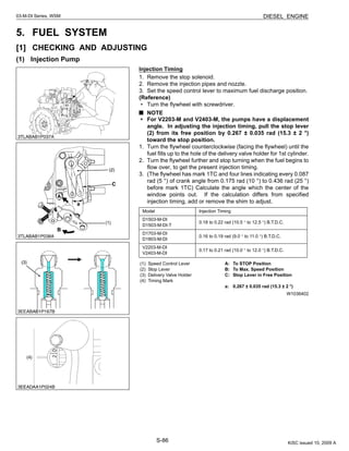 S-86
03-M-DI Series, WSM DIESEL ENGINE
5. FUEL SYSTEM
[1] CHECKING AND ADJUSTING
(1) Injection Pump
Injection Timing
1. Remove the stop solenoid.
2. Remove the injection pipes and nozzle.
3. Set the speed control lever to maximum fuel discharge position.
(Reference)
• Turn the flywheel with screwdriver.
NOTE
• For V2203-M and V2403-M, the pumps have a displacement
angle. In adjusting the injection timing, pull the stop lever
(2) from its free position by 0.267 ± 0.035 rad (15.3 ± 2 °)
toward the stop position.
1. Turn the flywheel counterclockwise (facing the flywheel) until the
fuel fills up to the hole of the delivery valve holder for 1st cylinder.
2. Turn the flywheel further and stop turning when the fuel begins to
flow over, to get the present injection timing.
3. (The flywheel has mark 1TC and four lines indicating every 0.087
rad (5 °) of crank angle from 0.175 rad (10 °) to 0.436 rad (25 °)
before mark 1TC) Calculate the angle which the center of the
window points out. If the calculation differs from specified
injection timing, add or remove the shim to adjust.
W1036402
Model Injection Timing
D1503-M-DI
D1503-M-DI-T
0.18 to 0.22 rad (10.5 ° to 12.5 °) B.T.D.C.
D1703-M-DI
D1803-M-DI
0.16 to 0.19 rad (9.0 ° to 11.0 °) B.T.D.C.
V2203-M-DI
V2403-M-DI
0.17 to 0.21 rad (10.0 ° to 12.0 °) B.T.D.C.
(1) Speed Control Lever
(2) Stop Lever
(3) Delivery Valve Holder
(4) Timing Mark
A: To STOP Position
B: To Max. Speed Position
C: Stop Lever in Free Position
a: 0.267 ± 0.035 rad (15.3 ± 2 °)
KiSC issued 10, 2009 A
 