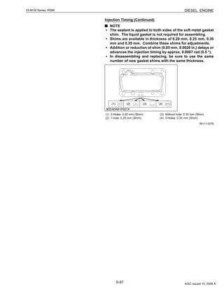 S-87
03-M-DI Series, WSM DIESEL ENGINE
Injection Timing (Continued)
NOTE
• The sealant is applied to both sides of the soft metal gasket
shim. The liquid gasket is not required for assembling.
• Shims are available in thickness of 0.20 mm, 0.25 mm, 0.30
mm and 0.35 mm. Combine these shims for adjustments.
• Addition or reduction of shim (0.05 mm, 0.0020 in.) delays or
advances the injection timing by approx. 0.0087 rad (0.5 °).
• In disassembling and replacing, be sure to use the same
number of new gasket shims with the same thickness.
W1111075
(1) 2-Holes: 0.20 mm (Shim)
(2) 1-hole: 0.25 mm (Shim)
(3) Without hole: 0.30 mm (Shim)
(4) 3-Holes: 0.35 mm (Shim)
KiSC issued 10, 2009 A
 