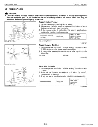 S-88
03-M-DI Series, WSM DIESEL ENGINE
(2) Injection Nozzle
CAUTION
• Check the nozzle injection pressure and condition after confirming that there is nobody standing in the
direction the fume goes. If the fume from the nozzle directly contacts the human body, cells may be
destroyed and blood poisoning may be caused.
Nozzle Injection Pressure
1. Set the injection nozzle to the nozzle tester.
2. Slowly move the tester handle to measure the pressure at which
fuel begins jetting out from the nozzle.
3. If the measurement is not within the factory specifications,
replace the injection nozzle assembly.
W1037197
Nozzle Spraying Condition
1. Set the injection nozzle to a nozzle tester (Code No. 07909-
31361), and check the nozzle spraying condition.
2. If the spraying condition is defective, replace the injection nozzle
assembly.
W1037394
Valve Seat Tightness
1. Set the injection nozzle to a nozzle tester (Code No. 07909-
31361).
2. Raise the fuel pressure, and keep at 16.67 MPa (170 kgf/cm2
,
2418 psi) for 10 seconds.
3. If any fuel leak is found, replace the injection nozzle assembly.
W1088949
Fuel injection pressure
1st. stage
Factory spec.
18.6 to 20.1 MPa
190 to 205 kgf/cm2
2702 to 2916 psi
(1) Adjusting Washer
(a) Good (b) Bad
Valve seat tightness Factory spec.
No fuel leak at
16.67 MPa
170 kgf/cm2
2418 psi
KiSC issued 10, 2009 A
 