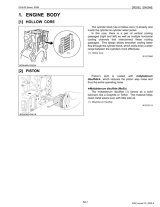 M-1
DIESEL ENGINE03-M-DI Series, WSM
1. ENGINE BODY
[1] HOLLOW CORE
The cylinder block has a hollow core (1) already cast
inside the cylinder-to-cylinder water jacket.
In this core, there is a pair of vertical cooling
passages (right and left) as well as multiple horizontal
cooling channels that interconnect these cooling
passages. This design allows smoother cooling water
flow through the cylinder block, which cools down a wider
range between the cylinders more effectively.
W1013048
[2] PISTON
Piston’s skirt is coated with molybdenum
disulfide , which reduces the piston slap noise and
thus the entire operating noise.
Molybdenum disulfide (MoS2)
The molybdenum disulfide (1) serves as a solid
lubricant, like a Graphite or Teflon. This material helps
resist metal wears even with little lube oil.
W1013114
(1) Hollow Core
(1) Molybdenum Disulfide
KiSC issued 10, 2009 A
 
