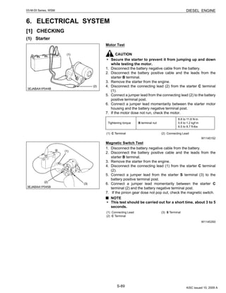 S-89
03-M-DI Series, WSM DIESEL ENGINE
6. ELECTRICAL SYSTEM
[1] CHECKING
(1) Starter
Motor Test
CAUTION
• Secure the starter to prevent it from jumping up and down
while testing the motor.
1. Disconnect the battery negative cable from the battery.
2. Disconnect the battery positive cable and the leads from the
starter B terminal.
3. Remove the starter from the engine.
4. Disconnect the connecting lead (2) from the starter C terminal
(1).
5. Connect a jumper lead from the connecting lead (2) to the battery
positive terminal post.
6. Connect a jumper lead momentarily between the starter motor
housing and the battery negative terminal post.
7. If the motor dose not run, check the motor.
W1145152
Magnetic Switch Test
1. Disconnect the battery negative cable from the battery.
2. Disconnect the battery positive cable and the leads from the
starter B terminal.
3. Remove the starter from the engine.
4. Disconnect the connecting lead (1) from the starter C terminal
(2).
5. Connect a jumper lead from the starter S terminal (3) to the
battery positive terminal post.
6. Connect a jumper lead momentarily between the starter C
terminal (2) and the battery negative terminal post.
7. If the pinion gear dose not pop out, check the magnetic switch.
NOTE
• This test should be carried out for a short time, about 3 to 5
seconds.
W1145350
Tightening torque B terminal nut
8.8 to 11.8 N·m
0.9 to 1.2 kgf·m
6.5 to 8.7 ft-lbs
(1) C Terminal (2) Connecting Lead
(1) Connecting Lead
(2) C Terminal
(3) S Terminal
KiSC issued 10, 2009 A
 