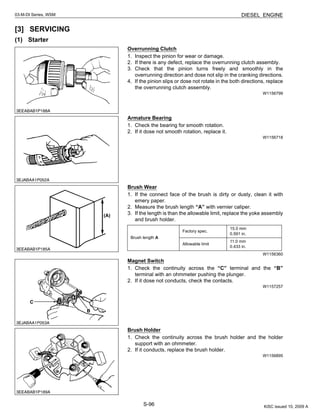 S-96
03-M-DI Series, WSM DIESEL ENGINE
[3] SERVICING
(1) Starter
Overrunning Clutch
1. Inspect the pinion for wear or damage.
2. If there is any defect, replace the overrunning clutch assembly.
3. Check that the pinion turns freely and smoothly in the
overrunning direction and dose not slip in the cranking directions.
4. If the pinion slips or dose not rotate in the both directions, replace
the overrunning clutch assembly.
W1156799
Armature Bearing
1. Check the bearing for smooth rotation.
2. If it dose not smooth rotation, replace it.
W1156718
Brush Wear
1. If the connect face of the brush is dirty or dusty, clean it with
emery paper.
2. Measure the brush length “A” with vernier caliper.
3. If the length is than the allowable limit, replace the yoke assembly
and brush holder.
W1156360
Magnet Switch
1. Check the continuity across the “C” terminal and the “B”
terminal with an ohmmeter pushing the plunger.
2. If it dose not conducts, check the contacts.
W1157257
Brush Holder
1. Check the continuity across the brush holder and the holder
support with an ohmmeter.
2. If it conducts, replace the brush holder.
W1156895
Brush length A
Factory spec.
15.0 mm
0.591 in.
Allowable limit
11.0 mm
0.433 in.
KiSC issued 10, 2009 A
 