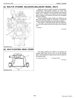 M-2
03-M-DI Series, WSM DIESEL ENGINE
[3] BUILT-IN DYNAMIC BALANCER (BALANCER MODEL ONLY)
Engine are sure to vibrate by piston’s reciprocation.
Theoretically, three-cylinder engines are much less
prone to cause vibration than four-cylinder ones (second
inertia, etc.). However, any engine has many moving
parts in addition to its pistons and cannot be completely
free from vibration.
The four cylinders engine V2203 and V2403 can be
fitted with balance weight on crankcase to absorb the
second inertia mentioned above and reduce vibration.
This engine is internally provide with two balancers
(1), one at the suction side and the other at the exhaust
side.
W1013221
[4] HALF-FLOATING HEAD COVER
The rubber packing (2) is fitted in to maintain the
cylinder head cover (1) 0.5 mm or so off the cylinder
head. This arrangement helps reduce noise coming from
the cylinder head.
W1013327
(1) Balancer
(1) Cylinder Head Cover (2) Rubber Packing
KiSC issued 10, 2009 A
 
