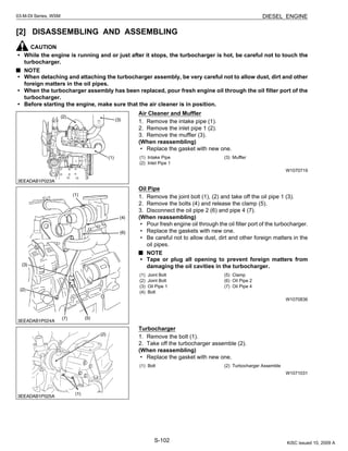 S-102
03-M-DI Series, WSM DIESEL ENGINE
[2] DISASSEMBLING AND ASSEMBLING
CAUTION
• While the engine is running and or just after it stops, the turbocharger is hot, be careful not to touch the
turbocharger.
NOTE
• When detaching and attaching the turbocharger assembly, be very careful not to allow dust, dirt and other
foreign matters in the oil pipes.
• When the turbocharger assembly has been replaced, pour fresh engine oil through the oil filter port of the
turbocharger.
• Before starting the engine, make sure that the air cleaner is in position.
Air Cleaner and Muffler
1. Remove the intake pipe (1).
2. Remove the inlet pipe 1 (2).
3. Remove the muffler (3).
(When reassembling)
• Replace the gasket with new one.
W1070719
Oil Pipe
1. Remove the joint bolt (1), (2) and take off the oil pipe 1 (3).
2. Remove the bolts (4) and release the clamp (5).
3. Disconnect the oil pipe 2 (6) and pipe 4 (7).
(When reassembling)
• Pour fresh engine oil through the oil filter port of the turbocharger.
• Replace the gaskets with new one.
• Be careful not to allow dust, dirt and other foreign matters in the
oil pipes.
NOTE
• Tape or plug all opening to prevent foreign matters from
damaging the oil cavities in the turbocharger.
W1070836
Turbocharger
1. Remove the bolt (1).
2. Take off the turbocharger assemble (2).
(When reassembling)
• Replace the gasket with new one.
W1071031
(1) Intake Pipe
(2) Inlet Pipe 1
(3) Muffler
(1) Joint Bolt
(2) Joint Bolt
(3) Oil Pipe 1
(4) Bolt
(5) Clamp
(6) Oil Pipe 2
(7) Oil Pipe 4
(1) Bolt (2) Turbocharger Assemble
KiSC issued 10, 2009 A
 