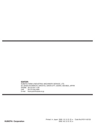 EDITOR:
KUBOTA FARM & INDUSTRIAL MACHINERY SERVICE, LTD.
64, ISHIZU-KITAMACHI, SAKAI-KU, SAKAI-CITY, OSAKA, 590-0823, JAPAN
PHONE : (81)72-241-1129
FAX : (81)72-245-2484
E-mail : ksos-pub@kubota.co.jp
Printed in Japan 2009. 10, S, EI, EI, e Code No.9Y011-02153
2002. 03, S, EI, EI, eKUBOTA Corporation
 
