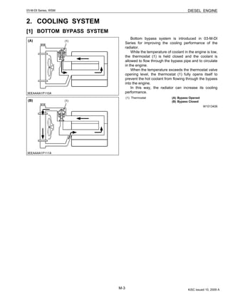 M-3
DIESEL ENGINE03-M-DI Series, WSM
2. COOLING SYSTEM
[1] BOTTOM BYPASS SYSTEM
Bottom bypass system is introduced in 03-M-DI
Series for improving the cooling performance of the
radiator.
While the temperature of coolant in the engine is low,
the thermostat (1) is held closed and the coolant is
allowed to flow through the bypass pipe and to circulate
in the engine.
When the temperature exceeds the thermostat valve
opening level, the thermostat (1) fully opens itself to
prevent the hot coolant from flowing through the bypass
into the engine.
In this way, the radiator can increase its cooling
performance.
W1013406
(1) Thermostat (A) Bypass Opened
(B) Bypass Closed
KiSC issued 10, 2009 A
 