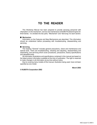 TO THE READER
This Workshop Manual has been prepared to provide servicing personnel with
information on the mechanism, service and maintenance of KUBOTA Diesel Engine 03-
M-DI Series. It is divided into two parts, “Mechanism” and “Servicing” for each section.
Mechanism
Information on the Features and New Mechanisms are described. This information
should be understood before proceeding with troubleshooting, disassembling and
servicing.
Servicing
The heading “General” includes general precautions, check and maintenance and
special tools. There are troubleshooting, checking and adjusting, disassembling and
assembling, and servicing which cover procedures, precautions, factory specifications
and allowable limits.
All information illustrations and specifications contained in this manual are based on
the latest product information available at the time of publication. The right is reserved
to make changes in all information at any time without notice.
Due to covering many models of this manual, illustration being used, have not been
specified as one model.
March 2002
© KUBOTA Corporation 2002
KiSC issued 10, 2009 A
 
