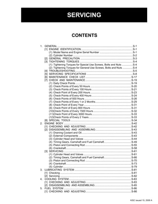 CONTENTS
SERVICING
1. GENERAL .........................................................................................................S-1
[1] ENGINE IDENTIFICATION........................................................................S-1
(1) Model Name and Engine Serial Number ..............................................S-1
(2) Cylinder Number...................................................................................S-2
[2] GENERAL PRECAUTION .........................................................................S-3
[3] TIGHTENING TORQUES ..........................................................................S-4
(1) Tightening Torques for Special Use Screws, Bolts and Nuts ...............S-4
(2) Tightening Torques for General Use Screws, Bolts and Nuts ..............S-4
[4] TROUBLESHOOTING................................................................................S-5
[5] SERVICING SPECIFICATIONS ................................................................S-8
[6] MAINTENANCE CHECK LIST................................................................S-17
[7] CHECK AND MAINTENANCE................................................................S-19
(1) Daily Check Points..............................................................................S-19
(2) Check Points of Every 50 Hours .........................................................S-20
(3) Check Points of Every 100 Hours .......................................................S-21
(4) Check Point of Every 200 Hours.........................................................S-23
(5) Check Points of Every 400 Hours .......................................................S-24
(6) Check Points of 500 Hours .................................................................S-26
(7) Check Points of Every 1 or 2 Months..................................................S-29
(8) Check Point of Every Year..................................................................S-31
(9) Check Point of Every 800 Hours.........................................................S-31
(10)Check Points of Every 1500 Hours.....................................................S-32
(11)Check Point of Every 3000 Hours.......................................................S-33
(12)Check Points of Every 2 Years...........................................................S-33
[8] SPECIAL TOOLS.....................................................................................S-34
2. ENGINE BODY ..............................................................................................S-42
[1] CHECKING AND ADJUSTING ...............................................................S-42
[2] DISASSEMBLING AND ASSEMBLING..................................................S-43
(1) Draining Coolant and Oil.....................................................................S-43
(2) External Components .........................................................................S-43
(3) Cylinder Head and Valves ..................................................................S-44
(4) Timing Gears, Camshaft and Fuel Camshaft......................................S-49
(5) Piston and Connecting Rod ................................................................S-55
(6) Crankshaft...........................................................................................S-58
[3] SERVICING ..............................................................................................S-61
(1) Cylinder Head and Valves ..................................................................S-61
(2) Timing Gears, Camshaft and Fuel Camshaft......................................S-66
(3) Piston and Connecting Rod ................................................................S-70
(4) Crankshaft...........................................................................................S-73
(5) Cylinder...............................................................................................S-79
3. LUBRICATING SYSTEM ...............................................................................S-81
[1] Checking ...................................................................................................S-81
[2] Servicing ...................................................................................................S-82
4. COOLING SYSTEM.......................................................................................S-83
[1] CHECKING AND ADJUSTING ...............................................................S-83
[2] DISASSEMBLING AND ASSEMBLING...................................................S-85
5. FUEL SYSTEM ..............................................................................................S-86
[1] CHECKING AND ADJUSTING ...............................................................S-86
KiSC issued 10, 2009 A
 