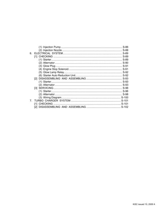 (1) Injection Pump.................................................................................... S-86
(2) Injection Nozzle.................................................................................. S-88
6. ELECTRICAL SYSTEM................................................................................. S-89
[1] CHECKING .............................................................................................. S-89
(1) Starter................................................................................................. S-89
(2) Alternator............................................................................................ S-90
(3) Glow Plug........................................................................................... S-91
(4) Engine Stop Solenoid......................................................................... S-91
(5) Glow Lamp Relay............................................................................... S-92
(6) Starter Auto Reduction Unit................................................................ S-92
[2] DISASSEMBLING AND ASSEMBLING ................................................. S-93
(1) Starter................................................................................................. S-93
(2) Alternator............................................................................................ S-93
[3] SERVICING.............................................................................................. S-96
(1) Starter................................................................................................. S-96
(2) Alternator............................................................................................ S-98
(3) Wiring Diagram................................................................................. S-100
7. TURBO CHARGER SYSTEM .................................................................... S-101
[1] CHECKING ............................................................................................ S-101
[2] DISASSEMBLING AND ASSEMBLING ............................................... S-102
KiSC issued 10, 2009 A
 