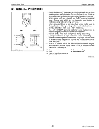S-3
03-M-DI Series, WSM DIESEL ENGINE
[2] GENERAL PRECAUTION
• During disassembly, carefully arrange removed parts in a clean
area to prevent confusion later. Screws, bolts and nuts should be
replaced in their original position to prevent reassembly errors.
• When special tools are required, use KUBOTA genuine special
tools. Special tools which are not frequently used should be
made according to the drawings provided.
• Before disassembling or servicing live wires, make sure to
always disconnect the grounding cable from the battery first.
• Remove oil and dirt from parts before measuring.
• Use only KUBOTA genuine parts for parts replacement to
maintain engine performance and to ensure safety.
• Gaskets and O-rings must be replaced during reassembly.
Apply grease to new O-rings or oil seals before assembling.
• When reassembling external or internal snap rings, position them
so that the sharp edge faces against the direction from which
force is applied.
• Be sure to perform run-in the serviced or reassembled engine.
Do not attempt to give heavy load at once, or serious damage
may result to the engine.
W1011734
(1) Grease
(2) Force
(3) Place the Sharp Edge against the
Direction of Force
(A) External Snap Ring
(B) Internal Snap Ring
KiSC issued 10, 2009 A
 
