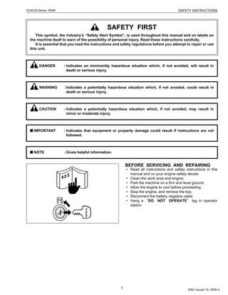1
SAFETY INSTRUCTIONS03-M-DI Series, WSM
SAFETY INSTRUCTIONS
BEFORE SERVICING AND REPAIRING
• Read all instructions and safety instructions in this
manual and on your engine safety decals.
• Clean the work area and engine.
• Park the machine on a firm and level ground.
• Allow the engine to cool before proceeding.
• Stop the engine, and remove the key.
• Disconnect the battery negative cable.
• Hang a “DO NOT OPERATE” tag in operator
station.
SAFETY FIRST
This symbol, the industry’s “Safety Alert Symbol”, is used throughout this manual and on labels on
the machine itself to warn of the possibility of personal injury. Read these instructions carefully.
It is essential that you read the instructions and safety regulations before you attempt to repair or use
this unit.
DANGER : Indicates an imminently hazardous situation which, if not avoided, will result in
death or serious injury.
WARNING : Indicates a potentially hazardous situation which, if not avoided, could result in
death or serious injury.
CAUTION : Indicates a potentially hazardous situation which, if not avoided, may result in
minor or moderate injury.
IMPORTANT : Indicates that equipment or property damage could result if instructions are not
followed.
NOTE : Gives helpful information.
KiSC issued 10, 2009 A
 