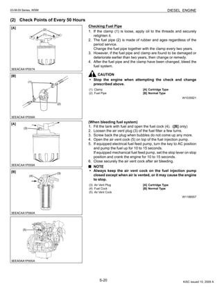S-20
03-M-DI Series, WSM DIESEL ENGINE
(2) Check Points of Every 50 Hours
Checking Fuel Pipe
1. If the clamp (1) is loose, apply oil to the threads and securely
retighten it.
2. The fuel pipe (2) is made of rubber and ages regardless of the
period service.
Change the fuel pipe together with the clamp every two years.
3. However, if the fuel pipe and clamp are found to be damaged or
deteriorate earlier than two years, then change or remedy.
4. After the fuel pipe and the clamp have been changed, bleed the
fuel system.
CAUTION
• Stop the engine when attempting the check and change
prescribed above.
W1035921
(When bleeding fuel system)
1. Fill the tank with fuel and open the fuel cock (4). ([B] only)
2. Loosen the air vent plug (3) of the fuel filter a few turns.
3. Screw back the plug when bubbles do not come up any more.
4. Open the air vent cock (5) on top of the fuel injection pump.
5. If equipped electrical fuel feed pump, turn the key to AC position
and pump the fuel up for 10 to 15 seconds.
If equipped mechanical fuel feed pump, set the stop lever on stop
position and crank the engine for 10 to 15 seconds.
6. Close securely the air vent cock after air bleeding.
NOTE
• Always keep the air vent cock on the fuel injection pump
closed except when air is vented, or it may cause the engine
to stop.
W1188557
(1) Clamp
(2) Fuel Pipe
[A] Cartridge Type
[B] Normal Type
(3) Air Vent Plug
(4) Fuel Cock
(5) Air Vent Cock
[A] Cartridge Type
[B] Normal Type
KiSC issued 10, 2009 A
 