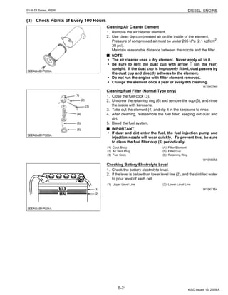 S-21
03-M-DI Series, WSM DIESEL ENGINE
(3) Check Points of Every 100 Hours
Cleaning Air Cleaner Element
1. Remove the air cleaner element.
2. Use clean dry compressed air on the inside of the element.
Pressure of compressed air must be under 205 kPa (2.1 kgf/cm2
,
30 psi).
Maintain reasonable distance between the nozzle and the filter.
NOTE
• The air cleaner uses a dry element. Never apply oil to it.
• Be sure to refit the dust cup with arrow ↑ (on the rear)
upright. If the dust cup is improperly fitted, dust passes by
the dust cup and directly adheres to the element.
• Do not run the engine with filter element removed.
• Change the element once a year or every 6th cleaning.
W1045746
Cleaning Fuel Filter (Normal Type only)
1. Close the fuel cock (3).
2. Unscrew the retaining ring (6) and remove the cup (5), and rinse
the inside with kerosene.
3. Take out the element (4) and dip it in the kerosene to rinse.
4. After cleaning, reassemble the fuel filter, keeping out dust and
dirt.
5. Bleed the fuel system.
IMPORTANT
• If dust and dirt enter the fuel, the fuel injection pump and
injection nozzle will wear quickly. To prevent this, be sure
to clean the fuel filter cup (5) periodically.
W1046058
Checking Battery Electrolyte Level
1. Check the battery electrolyte level.
2. If the level is below than lower level line (2), and the distilled water
to pour level of each cell.
W1047154
(1) Cock Body
(2) Air Vent Plug
(3) Fuel Cock
(4) Filter Element
(5) Filter Cup
(6) Retaining Ring
(1) Upper Level Line (2) Lower Level Line
KiSC issued 10, 2009 A
 