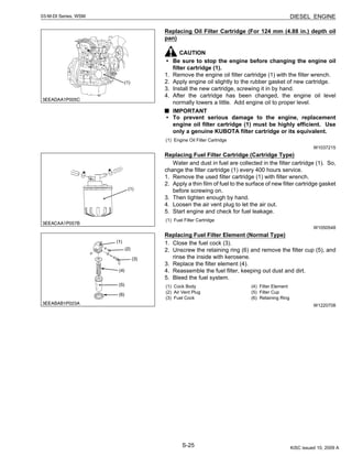 S-25
03-M-DI Series, WSM DIESEL ENGINE
Replacing Oil Filter Cartridge (For 124 mm (4.88 in.) depth oil
pan)
CAUTION
• Be sure to stop the engine before changing the engine oil
filter cartridge (1).
1. Remove the engine oil filter cartridge (1) with the filter wrench.
2. Apply engine oil slightly to the rubber gasket of new cartridge.
3. Install the new cartridge, screwing it in by hand.
4. After the cartridge has been changed, the engine oil level
normally lowers a little. Add engine oil to proper level.
IMPORTANT
• To prevent serious damage to the engine, replacement
engine oil filter cartridge (1) must be highly efficient. Use
only a genuine KUBOTA filter cartridge or its equivalent.
W1037215
Replacing Fuel Filter Cartridge (Cartridge Type)
Water and dust in fuel are collected in the filter cartridge (1). So,
change the filter cartridge (1) every 400 hours service.
1. Remove the used filter cartridge (1) with filter wrench.
2. Apply a thin film of fuel to the surface of new filter cartridge gasket
before screwing on.
3. Then tighten enough by hand.
4. Loosen the air vent plug to let the air out.
5. Start engine and check for fuel leakage.
W1050548
Replacing Fuel Filter Element (Normal Type)
1. Close the fuel cock (3).
2. Unscrew the retaining ring (6) and remove the filter cup (5), and
rinse the inside with kerosene.
3. Replace the filter element (4).
4. Reassemble the fuel filter, keeping out dust and dirt.
5. Bleed the fuel system.
W1220708
(1) Engine Oil Filter Cartridge
(1) Fuel Filter Cartridge
(1) Cock Body
(2) Air Vent Plug
(3) Fuel Cock
(4) Filter Element
(5) Filter Cup
(6) Retaining Ring
KiSC issued 10, 2009 A
 