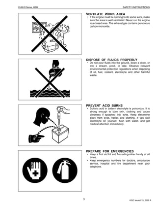 3
SAFETY INSTRUCTIONS03-M-DI Series, WSM
VENTILATE WORK AREA
• If the engine must be running to do some work, make
sure the area is well ventilated. Never run the engine
in a closed area. The exhaust gas contains poisonous
carbon monoxide.
DISPOSE OF FLUIDS PROPERLY
• Do not pour fluids into the ground, down a drain, or
into a stream, pond, or lake. Observe relevant
environmental protection regulations when disposing
of oil, fuel, coolant, electrolyte and other harmful
waste.
PREVENT ACID BURNS
• Sulfuric acid in battery electrolyte is poisonous. It is
strong enough to burn skin, clothing and cause
blindness if splashed into eyes. Keep electrolyte
away from eyes, hands and clothing. If you spill
electrolyte on yourself, flush with water, and get
medical attention immediately.
PREPARE FOR EMERGENCIES
• Keep a first aid kit and fire extinguisher handy at all
times.
• Keep emergency numbers for doctors, ambulance
service, hospital and fire department near your
telephone.
KiSC issued 10, 2009 A
 