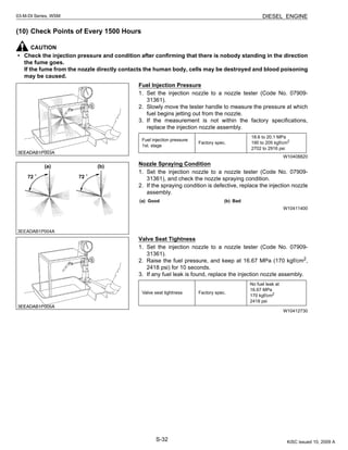 S-32
03-M-DI Series, WSM DIESEL ENGINE
(10) Check Points of Every 1500 Hours
CAUTION
• Check the injection pressure and condition after confirming that there is nobody standing in the direction
the fume goes.
If the fume from the nozzle directly contacts the human body, cells may be destroyed and blood poisoning
may be caused.
Fuel Injection Pressure
1. Set the injection nozzle to a nozzle tester (Code No. 07909-
31361).
2. Slowly move the tester handle to measure the pressure at which
fuel begins jetting out from the nozzle.
3. If the measurement is not within the factory specifications,
replace the injection nozzle assembly.
W10408820
Nozzle Spraying Condition
1. Set the injection nozzle to a nozzle tester (Code No. 07909-
31361), and check the nozzle spraying condition.
2. If the spraying condition is defective, replace the injection nozzle
assembly.
W10411400
Valve Seat Tightness
1. Set the injection nozzle to a nozzle tester (Code No. 07909-
31361).
2. Raise the fuel pressure, and keep at 16.67 MPa (170 kgf/cm2
,
2418 psi) for 10 seconds.
3. If any fuel leak is found, replace the injection nozzle assembly.
W10412730
Fuel injection pressure
1st. stage
Factory spec.
18.6 to 20.1 MPa
190 to 205 kgf/cm2
2702 to 2916 psi
(a) Good (b) Bad
Valve seat tightness Factory spec.
No fuel leak at
16.67 MPa
170 kgf/cm2
2418 psi
KiSC issued 10, 2009 A
 