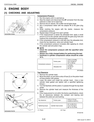 S-42
03-M-DI Series, WSM DIESEL ENGINE
2. ENGINE BODY
[1] CHECKING AND ADJUSTING
Compression Pressure
1. Run the engine until it is warmed up.
2. Stop the engine and disconnect the 2P connector from the stop
solenoid in order not to inject fuel.
3. Remove the air cleaner, the muffler and all glow plugs.
4. Set a compression tester with the adaptor K to the glow plug
hole.
5. While cranking the engine with the starter, measure the
compression pressure.
6. Repeat steps 4 through 6 for each cylinder.
7. If the measurement is below the allowable limit, apply a small
amount of oil to the cylinder wall through the glow plug hole and
measure the compression pressure again.
8. If the compression pressure is still less than the allowable limit,
check the top clearance, valve and cylinder head.
9. If the compression pressure increases after applying oil, check
the cylinder wall and piston rings.
NOTE
• Check the compression pressure with the specified valve
clearance.
• Always use a fully charged battery for performing this test.
• Variances in cylinder compression values should be under
10 %.
W1018639
Top Clearance
1. Remove the cylinder head.
2. Move the piston up and stick a strip of fuse (2) on the piston head
at three position with grease.
3. Lower the piston and install the cylinder head. (Use a new
cylinder head gasket and tighten with a specified tightening
torque.)
4. Turn the flywheel until the piston (1) passes through the top dead
center.
5. Remove the cylinder head and measure the thickness of the
fuses.
6. If the measurement is not within the factory specifications, check
the oil clearances between the crankpin and bearing and
between the piston pin and bushing.
W1020190
Compression pressure
Factory spec.
2.94 to 3.24 MPa
30 to 33 kgf/cm2
427 to 469 psi
Allowable limit
2.35 MPa
24 kgf/cm2
341 psi
Top clearance Factory spec.
0.60 to 0.70 mm
0.0236 to 0.0276 in.
Tightening torque Cylinder head screws
93.1 to 98.0 N·m
9.5 to 10.0 kgf·m
68.7 to 72.3 ft-lbs
(1) Piston (2) Fuse
KiSC issued 10, 2009 A
 