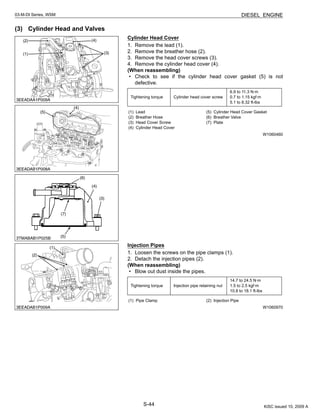 S-44
03-M-DI Series, WSM DIESEL ENGINE
(3) Cylinder Head and Valves
Cylinder Head Cover
1. Remove the lead (1).
2. Remove the breather hose (2).
3. Remove the head cover screws (3).
4. Remove the cylinder head cover (4).
(When reassembling)
• Check to see if the cylinder head cover gasket (5) is not
defective.
W1060460
Injection Pipes
1. Loosen the screws on the pipe clamps (1).
2. Detach the injection pipes (2).
(When reassembling)
• Blow out dust inside the pipes.
W1060970
Tightening torque Cylinder head cover screw
6.9 to 11.3 N·m
0.7 to 1.15 kgf·m
5.1 to 8.32 ft-lbs
(1) Lead
(2) Breather Hose
(3) Head Cover Screw
(4) Cylinder Head Cover
(5) Cylinder Head Cover Gasket
(6) Breather Valve
(7) Plate
Tightening torque Injection pipe retaining nut
14.7 to 24.5 N·m
1.5 to 2.5 kgf·m
10.8 to 18.1 ft-lbs
(1) Pipe Clamp (2) Injection Pipe
KiSC issued 10, 2009 A
 