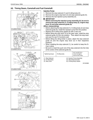 S-49
03-M-DI Series, WSM DIESEL ENGINE
(4) Timing Gears, Camshaft and Fuel Camshaft
Injection Pump
1. Remove the stop solenoid (1) and hi-idling body (2).
2. Remove the engine stop lever (3) and stop solenoid guide (5).
3. Remove the fuel injection pump assembly (4).
IMPORTANT
• Before removing the injection pump assembly (4), be sure to
remove the stop solenoid (1), hi-idling body (2), engine stop
lever (3) and stop solenoid guide (5).
(When reassembling)
• Before attaching the stop solenoid (1), hi-idling body (2) and stop
solenoid guide (5), install the injection pump first into position.
• Replace the hi-idling body gasket (6) with a new one.
• Before fitting the stop lever (3) to the gear case, install the stop
solenoid guide (5) first into position. Then attach the stop lever
and use it to see if it functions well.
• Before fitting the idling limiter in place, attach the stop solenoid
guide (5) and the engine stop lever (3) in their respective
positions.
• When installing the stop solenoid (1), be careful to keep the O-
ring in place.
• Be sure to insert the push rod of the stop solenoid into the hole
at the center of the solenoid guide (5).
W1023686
Tightening torque Hi-idling body
44.1 to 49.0 N·m
4.5 to 5.0 kgf·m
32.6 to 36.3 ft-lbs
(1) Stop Solenoid
(2) Hi-idling Body
(3) Stop Lever
(4) Injection Pump Assembly
(5) Stop Solenoid Guide
(6) Hi-idling Body Gasket
KiSC issued 10, 2009 A
 