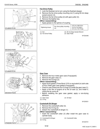 S-52
03-M-DI Series, WSM DIESEL ENGINE
Fan Drive Pulley
1. Lock the flywheel not to turn using the flywheel stopper.
2. Remove the fan drive pulley mounting nut (1) using 46 mm deep
socket wrench (3).
3. Remove the fan drive pulley (2) with gear puller (4).
4. Remove the feather key.
(When reassembling)
• Apply grease to the splines of coupling.
W1024348
Gear Case
1. Remove the hour meter gear case (if equipped).
2. Remove the gear case (1).
3. Remove the O-rings (2).
(When reassembling)
• Apply liquid gasket (Three Bond 1215 or equivalent) to both side
of hour meter gear case gasket (if equipped).
• Check to see if there are four O-rings (2) inside the gear case (1).
• Apply a thin film of engine oil to the oil seal (3), and install it,
noting the lip come off.
• Before installing the gear case gasket, apply a non-drying
adhesive.
W1024531
Crankshaft Oil Slinger
1. Remove the crankshaft collar (3).
2. Remove the O-ring (2).
3. Detach the crankshaft oil slinger (1).
(When reassembling)
• Insert the crankshaft collar (3) after install the gear case to
cylinder body.
W1024731
Tightening torque
Fan drive pulley mounting
nut
137.3 to 156.9 N·m
14.0 to 16.0 kgf·m
101.3 to 115.7 ft-lbs
(1) Nut
(2) Fan Drive Pulley
(3) 46 mm Deep Socket Wrench
(4) Gear Puller
(1) Gear Case
(2) O-ring
(3) Oil Seal
(1) Crankshaft Oil Slinger
(2) O-ring
(3) Crankshaft Collar
KiSC issued 10, 2009 A
 