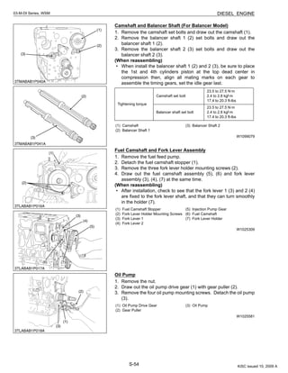 S-54
03-M-DI Series, WSM DIESEL ENGINE
Camshaft and Balancer Shaft (For Balancer Model)
1. Remove the camshaft set bolts and draw out the camshaft (1).
2. Remove the balancer shaft 1 (2) set bolts and draw out the
balancer shaft 1 (2).
3. Remove the balancer shaft 2 (3) set bolts and draw out the
balancer shaft 2 (3).
(When reassembling)
• When install the balancer shaft 1 (2) and 2 (3), be sure to place
the 1st and 4th cylinders piston at the top dead center in
compression then, align all mating marks on each gear to
assemble the timing gears, set the idle gear last.
W1099079
Fuel Camshaft and Fork Lever Assembly
1. Remove the fuel feed pump.
2. Detach the fuel camshaft stopper (1).
3. Remove the three fork lever holder mounting screws (2).
4. Draw out the fuel camshaft assembly (5), (6) and fork lever
assembly (3), (4), (7) at the same time.
(When reassembling)
• After installation, check to see that the fork lever 1 (3) and 2 (4)
are fixed to the fork lever shaft, and that they can turn smoothly
in the holder (7).
W1025309
Oil Pump
1. Remove the nut.
2. Draw out the oil pump drive gear (1) with gear puller (2).
3. Remove the four oil pump mounting screws. Detach the oil pump
(3).
W1025581
Tightening torque
Camshaft set bolt
23.5 to 27.5 N·m
2.4 to 2.8 kgf·m
17.4 to 20.3 ft-lbs
Balancer shaft set bolt
23.5 to 27.5 N·m
2.4 to 2.8 kgf·m
17.4 to 20.3 ft-lbs
(1) Camshaft
(2) Balancer Shaft 1
(3) Balancer Shaft 2
(1) Fuel Camshaft Stopper
(2) Fork Lever Holder Mounting Screws
(3) Fork Lever 1
(4) Fork Lever 2
(5) Injection Pump Gear
(6) Fuel Camshaft
(7) Fork Lever Holder
(1) Oil Pump Drive Gear
(2) Gear Puller
(3) Oil Pump
KiSC issued 10, 2009 A
 