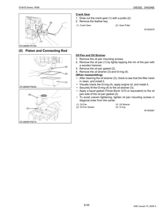 S-55
03-M-DI Series, WSM DIESEL ENGINE
Crank Gear
1. Draw out the crank gear (1) with a puller (2).
2. Remove the feather key.
W1025476
(5) Piston and Connecting Rod
Oil Pan and Oil Strainer
1. Remove the oil pan mounting screws.
2. Remove the oil pan (1) by lightly tapping the rim of the pan with
a wooden hammer.
3. Remove the oil pan gasket (2).
4. Remove the oil strainer (3) and O-ring (4).
(When reassembling)
• After cleaning the oil strainer (3), check to see that the filter mesh
in clean, and install it.
• Visually check the O-ring (4), apply engine oil, and install it.
• Securely fit the O-ring (4) to the oil strainer (3).
• Apply a liquid gasket (Three Bond 1215 or equivalent) to the oil
pan side of the oil pan gasket (2).
• To avoid uneven tightening, tighten oil pan mounting screws in
diagonal order from the center.
W1025687
(1) Crank Gear (2) Gear Puller
(1) Oil Pan
(2) Oil Pan Gasket
(3) Oil Strainer
(4) O-ring
KiSC issued 10, 2009 A
 