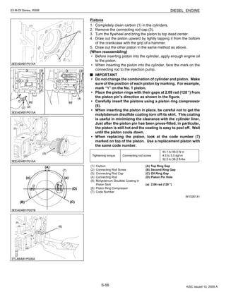 S-56
03-M-DI Series, WSM DIESEL ENGINE
Pistons
1. Completely clean carbon (1) in the cylinders.
2. Remove the connecting rod cap (3).
3. Turn the flywheel and bring the piston to top dead center.
4. Draw out the piston upward by lightly tapping it from the bottom
of the crankcase with the grip of a hammer.
5. Draw out the other piston in the same method as above.
(When reassembling)
• Before inserting piston into the cylinder, apply enough engine oil
to the piston.
• When inserting the piston into the cylinder, face the mark on the
connecting rod to the injection pump.
IMPORTANT
• Do not change the combination of cylinder and piston. Make
sure of the position of each piston by marking. For example,
mark “1” on the No. 1 piston.
• Place the piston rings with their gaps at 2.09 rad (120 °) from
the piston pin’s direction as shown in the figure.
• Carefully insert the pistons using a piston ring compressor
(6).
• When inserting the piston in place, be careful not to get the
molybdenum disulfide coating torn off its skirt. This coating
is useful in minimizing the clearance with the cylinder liner.
Just after the piston pin has been press-fitted, in particular,
the piston is still hot and the coating is easy to peel off. Wait
until the piston cools down.
• When replacing the piston, look at the code number (7)
marked on top of the piston. Use a replacement piston with
the same code number.
W1026141
Tightening torque Connecting rod screw
44.1 to 49.0 N·m
4.5 to 5.0 kgf·m
32.5 to 36.2 ft-lbs
(1) Carbon
(2) Connecting Rod Screw
(3) Connecting Rod Cap
(4) Connecting Rod
(5) Molybdenum Disulfide Coating in
Piston Skirt
(6) Piston Ring Compressor
(7) Code Number
(A) Top Ring Gap
(B) Second Ring Gap
(C) Oil Ring Gap
(D) Piston Pin Hole
(a) 2.09 rad (120 °)
KiSC issued 10, 2009 A
 