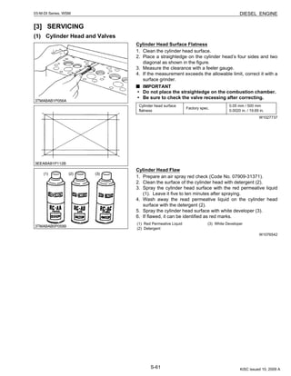 S-61
03-M-DI Series, WSM DIESEL ENGINE
[3] SERVICING
(1) Cylinder Head and Valves
Cylinder Head Surface Flatness
1. Clean the cylinder head surface.
2. Place a straightedge on the cylinder head’s four sides and two
diagonal as shown in the figure.
3. Measure the clearance with a feeler gauge.
4. If the measurement exceeds the allowable limit, correct it with a
surface grinder.
IMPORTANT
• Do not place the straightedge on the combustion chamber.
• Be sure to check the valve recessing after correcting.
W1027737
Cylinder Head Flaw
1. Prepare an air spray red check (Code No. 07909-31371).
2. Clean the surface of the cylinder head with detergent (2).
3. Spray the cylinder head surface with the red permeative liquid
(1). Leave it five to ten minutes after spraying.
4. Wash away the read permeative liquid on the cylinder head
surface with the detergent (2).
5. Spray the cylinder head surface with white developer (3).
6. If flawed, it can be identified as red marks.
W1076542
Cylinder head surface
flatness
Factory spec.
0.05 mm / 500 mm
0.0020 in. / 19.69 in.
(1) Red Permeative Liquid
(2) Detergent
(3) White Developer
KiSC issued 10, 2009 A
 
