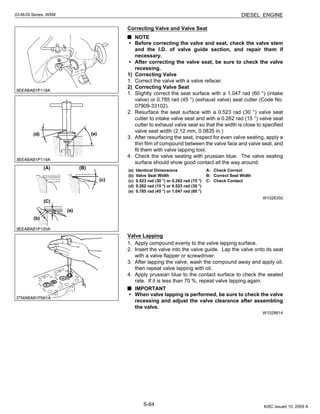 S-64
03-M-DI Series, WSM DIESEL ENGINE
Correcting Valve and Valve Seat
NOTE
• Before correcting the valve and seat, check the valve stem
and the I.D. of valve guide section, and repair them if
necessary.
• After correcting the valve seat, be sure to check the valve
recessing.
1) Correcting Valve
1. Correct the valve with a valve refacer.
2) Correcting Valve Seat
1. Slightly correct the seat surface with a 1.047 rad (60 °) (intake
valve) or 0.785 rad (45 °) (exhaust valve) seat cutter (Code No.
07909-33102).
2. Resurface the seat surface with a 0.523 rad (30 °) valve seat
cutter to intake valve seat and with a 0.262 rad (15 °) valve seat
cutter to exhaust valve seat so that the width is close to specified
valve seat width (2.12 mm, 0.0835 in.)
3. After resurfacing the seat, inspect for even valve seating, apply a
thin film of compound between the valve face and valve seat, and
fit them with valve lapping tool.
4. Check the valve seating with prussian blue. The valve seating
surface should show good contact all the way around.
W1028350
Valve Lapping
1. Apply compound evenly to the valve lapping surface.
2. Insert the valve into the valve guide. Lap the valve onto its seat
with a valve flapper or screwdriver.
3. After lapping the valve, wash the compound away and apply oil,
then repeat valve lapping with oil.
4. Apply prussian blue to the contact surface to check the seated
rate. If it is less than 70 %, repeat valve lapping again.
IMPORTANT
• When valve lapping is performed, be sure to check the valve
recessing and adjust the valve clearance after assembling
the valve.
W1028814
(a) Identical Dimensions
(b) Valve Seat Width
(c) 0.523 rad (30 °) or 0.262 rad (15 °)
(d) 0.262 rad (15 °) or 0.523 rad (30 °)
(e) 0.785 rad (45 °) or 1.047 rad (60 °)
A: Check Correct
B: Correct Seat Width
C: Check Contact
KiSC issued 10, 2009 A
 