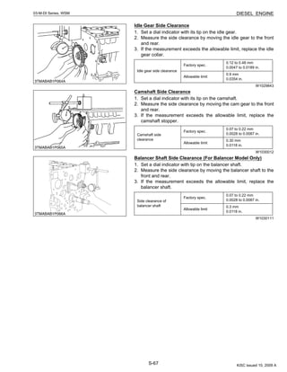 S-67
03-M-DI Series, WSM DIESEL ENGINE
Idle Gear Side Clearance
1. Set a dial indicator with its tip on the idle gear.
2. Measure the side clearance by moving the idle gear to the front
and rear.
3. If the measurement exceeds the allowable limit, replace the idle
gear collar.
W1029843
Camshaft Side Clearance
1. Set a dial indicator with its tip on the camshaft.
2. Measure the side clearance by moving the cam gear to the front
and rear.
3. If the measurement exceeds the allowable limit, replace the
camshaft stopper.
W1030012
Balancer Shaft Side Clearance (For Balancer Model Only)
1. Set a dial indicator with tip on the balancer shaft.
2. Measure the side clearance by moving the balancer shaft to the
front and rear.
3. If the measurement exceeds the allowable limit, replace the
balancer shaft.
W1030111
Idle gear side clearance
Factory spec.
0.12 to 0.48 mm
0.0047 to 0.0189 in.
Allowable limit
0.9 mm
0.0354 in.
Camshaft side
clearance
Factory spec.
0.07 to 0.22 mm
0.0028 to 0.0087 in.
Allowable limit
0.30 mm
0.0118 in.
Side clearance of
balancer shaft
Factory spec.
0.07 to 0.22 mm
0.0028 to 0.0087 in.
Allowable limit
0.3 mm
0.0118 in.
KiSC issued 10, 2009 A
 
