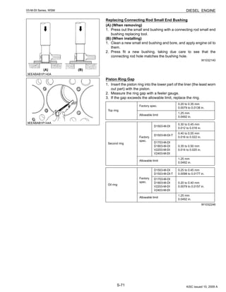 S-71
03-M-DI Series, WSM DIESEL ENGINE
Replacing Connecting Rod Small End Bushing
(A) (When removing)
1. Press out the small end bushing with a connecting rod small end
bushing replacing tool.
(B) (When installing)
1. Clean a new small end bushing and bore, and apply engine oil to
them.
2. Press fit a new bushing, taking due care to see that the
connecting rod hole matches the bushing hole.
W1032140
Piston Ring Gap
1. Insert the piston ring into the lower part of the liner (the least worn
out part) with the piston.
2. Measure the ring gap with a feeler gauge.
3. If the gap exceeds the allowable limit, replace the ring.
W1032246
Top ring
Factory spec.
0.20 to 0.35 mm
0.0079 to 0.0138 in.
Allowable limit
1.25 mm
0.0492 in.
Second ring
Factory
spec.
D1503-M-DI
0.30 to 0.45 mm
0.012 to 0.018 in.
D1503-M-DI-T
0.40 to 0.55 mm
0.016 to 0.022 in.
D1703-M-DI
D1803-M-DI
V2203-M-DI
V2403-M-DI
0.35 to 0.50 mm
0.014 to 0.020 in.
Allowable limit
1.25 mm
0.0492 in.
Oil ring
Factory
spec.
D1503-M-DI
D1503-M-DI-T
0.25 to 0.45 mm
0.0098 to 0.0177 in.
D1703-M-DI
D1803-M-DI
V2203-M-DI
V2403-M-DI
0.20 to 0.40 mm
0.0079 to 0.0157 in.
Allowable limit
1.25 mm
0.0492 in.
KiSC issued 10, 2009 A
 