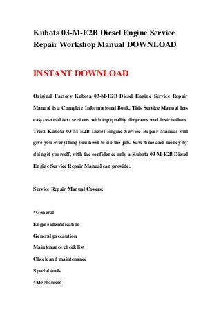 Kubota 03-M-E2B Diesel Engine Service
Repair Workshop Manual DOWNLOAD
INSTANT DOWNLOAD
Original Factory Kubota 03-M-E2B Diesel Engine Service Repair
Manual is a Complete Informational Book. This Service Manual has
easy-to-read text sections with top quality diagrams and instructions.
Trust Kubota 03-M-E2B Diesel Engine Service Repair Manual will
give you everything you need to do the job. Save time and money by
doing it yourself, with the confidence only a Kubota 03-M-E2B Diesel
Engine Service Repair Manual can provide.
Service Repair Manual Covers:
*General
Engine identification
General precaution
Maintenance check list
Check and maintenance
Special tools
*Mechanism
 