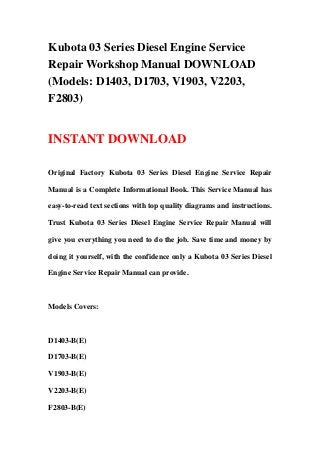 Kubota 03 Series Diesel Engine Service
Repair Workshop Manual DOWNLOAD
(Models: D1403, D1703, V1903, V2203,
F2803)
INSTANT DOWNLOAD
Original Factory Kubota 03 Series Diesel Engine Service Repair
Manual is a Complete Informational Book. This Service Manual has
easy-to-read text sections with top quality diagrams and instructions.
Trust Kubota 03 Series Diesel Engine Service Repair Manual will
give you everything you need to do the job. Save time and money by
doing it yourself, with the confidence only a Kubota 03 Series Diesel
Engine Service Repair Manual can provide.
Models Covers:
D1403-B(E)
D1703-B(E)
V1903-B(E)
V2203-B(E)
F2803-B(E)
 
