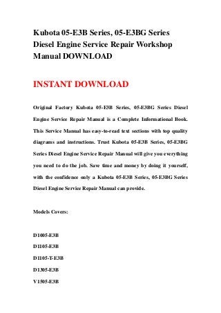 Kubota 05-E3B Series, 05-E3BG Series
Diesel Engine Service Repair Workshop
Manual DOWNLOAD
INSTANT DOWNLOAD
Original Factory Kubota 05-E3B Series, 05-E3BG Series Diesel
Engine Service Repair Manual is a Complete Informational Book.
This Service Manual has easy-to-read text sections with top quality
diagrams and instructions. Trust Kubota 05-E3B Series, 05-E3BG
Series Diesel Engine Service Repair Manual will give you everything
you need to do the job. Save time and money by doing it yourself,
with the confidence only a Kubota 05-E3B Series, 05-E3BG Series
Diesel Engine Service Repair Manual can provide.
Models Covers:
D1005-E3B
D1105-E3B
D1105-T-E3B
D1305-E3B
V1505-E3B
 