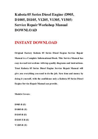 Kubota 05 Series Diesel Engine (D905,
D1005, D1105, V1205, V1305, V1505)
Service Repair Workshop Manual
DOWNLOAD
INSTANT DOWNLOAD
Original Factory Kubota 05 Series Diesel Engine Service Repair
Manual is a Complete Informational Book. This Service Manual has
easy-to-read text sections with top quality diagrams and instructions.
Trust Kubota 05 Series Diesel Engine Service Repair Manual will
give you everything you need to do the job. Save time and money by
doing it yourself, with the confidence only a Kubota 05 Series Diesel
Engine Service Repair Manual can provide.
Models Covers:
D905-B (E)
D1005-B (E)
D1105-B (E)
D1105-T-B (E)
V1205-B (E)
 
