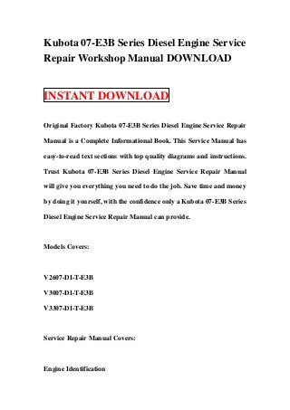 Kubota 07-E3B Series Diesel Engine Service
Repair Workshop Manual DOWNLOAD


INSTANT DOWNLOAD

Original Factory Kubota 07-E3B Series Diesel Engine Service Repair

Manual is a Complete Informational Book. This Service Manual has

easy-to-read text sections with top quality diagrams and instructions.

Trust Kubota 07-E3B Series Diesel Engine Service Repair Manual

will give you everything you need to do the job. Save time and money

by doing it yourself, with the confidence only a Kubota 07-E3B Series

Diesel Engine Service Repair Manual can provide.



Models Covers:



V2607-DI-T-E3B

V3007-DI-T-E3B

V3307-DI-T-E3B



Service Repair Manual Covers:



Engine Identification
 