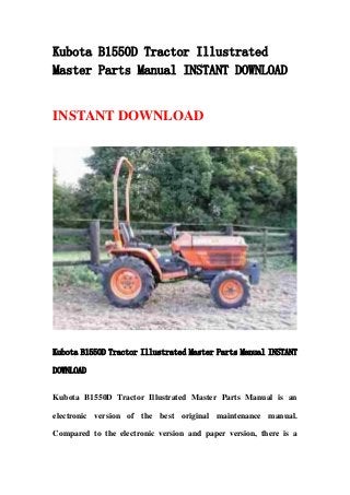 Kubota B1550D Tractor Illustrated
Master Parts Manual INSTANT DOWNLOAD
INSTANT DOWNLOAD
Kubota B1550D Tractor Illustrated Master Parts Manual INSTANT
DOWNLOAD
Kubota B1550D Tractor Illustrated Master Parts Manual is an
electronic version of the best original maintenance manual.
Compared to the electronic version and paper version, there is a
 