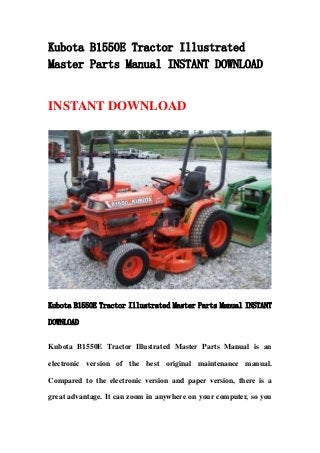 Kubota B1550E Tractor Illustrated
Master Parts Manual INSTANT DOWNLOAD
INSTANT DOWNLOAD
Kubota B1550E Tractor Illustrated Master Parts Manual INSTANT
DOWNLOAD
Kubota B1550E Tractor Illustrated Master Parts Manual is an
electronic version of the best original maintenance manual.
Compared to the electronic version and paper version, there is a
great advantage. It can zoom in anywhere on your computer, so you
 