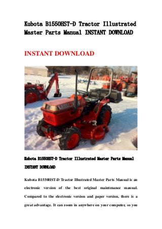 Kubota B1550HST-D Tractor Illustrated
Master Parts Manual INSTANT DOWNLOAD
INSTANT DOWNLOAD
Kubota B1550HST-D Tractor Illustrated Master Parts Manual
INSTANT DOWNLOAD
Kubota B1550HST-D Tractor Illustrated Master Parts Manual is an
electronic version of the best original maintenance manual.
Compared to the electronic version and paper version, there is a
great advantage. It can zoom in anywhere on your computer, so you
 