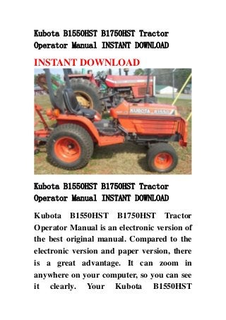 Kubota B1550HST B1750HST Tractor
Operator Manual INSTANT DOWNLOAD
INSTANT DOWNLOAD
Kubota B1550HST B1750HST Tractor
Operator Manual INSTANT DOWNLOAD
Kubota B1550HST B1750HST Tractor
Operator Manual is an electronic version of
the best original manual. Compared to the
electronic version and paper version, there
is a great advantage. It can zoom in
anywhere on your computer, so you can see
it clearly. Your Kubota B1550HST
 